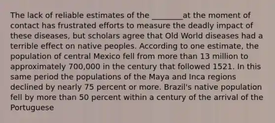 The lack of reliable estimates of the ________at the moment of contact has frustrated efforts to measure the deadly impact of these diseases, but scholars agree that Old World diseases had a terrible effect on native peoples. According to one estimate, the population of central Mexico fell from more than 13 million to approximately 700,000 in the century that followed 1521. In this same period the populations of the Maya and Inca regions declined by nearly 75 percent or more. Brazil's native population fell by more than 50 percent within a century of the arrival of the Portuguese