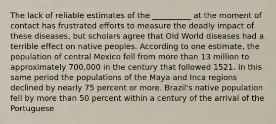 The lack of reliable estimates of the __________ at the moment of contact has frustrated efforts to measure the deadly impact of these diseases, but scholars agree that Old World diseases had a terrible effect on native peoples. According to one estimate, the population of central Mexico fell from more than 13 million to approximately 700,000 in the century that followed 1521. In this same period the populations of the Maya and Inca regions declined by nearly 75 percent or more. Brazil's native population fell by more than 50 percent within a century of the arrival of the Portuguese