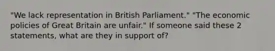 "We lack representation in British Parliament." "The economic policies of Great Britain are unfair." If someone said these 2 statements, what are they in support of?