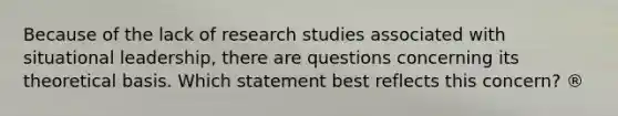 Because of the lack of research studies associated with situational leadership, there are questions concerning its theoretical basis. Which statement best reflects this concern? ®