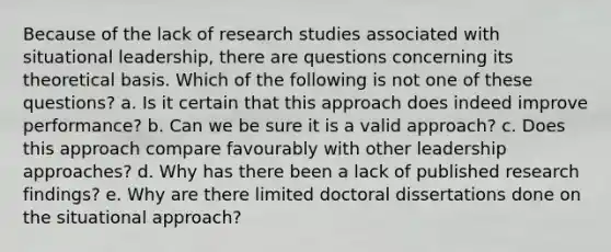 Because of the lack of research studies associated with situational leadership, there are questions concerning its theoretical basis. Which of the following is not one of these questions? a. Is it certain that this approach does indeed improve performance? b. Can we be sure it is a valid approach? c. Does this approach compare favourably with other leadership approaches? d. Why has there been a lack of published research findings? e. Why are there limited doctoral dissertations done on the situational approach?