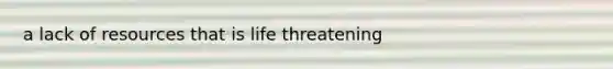 a lack of resources that is life threatening