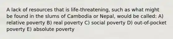 A lack of resources that is life-threatening, such as what might be found in the slums of Cambodia or Nepal, would be called: A) relative poverty B) real poverty C) social poverty D) out-of-pocket poverty E) absolute poverty