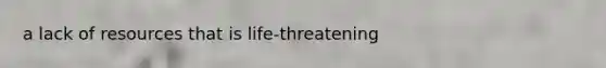 a lack of resources that is life-threatening