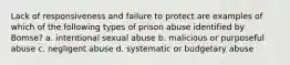 Lack of responsiveness and failure to protect are examples of which of the following types of prison abuse identified by Bomse? a. intentional sexual abuse b. malicious or purposeful abuse c. negligent abuse d. systematic or budgetary abuse