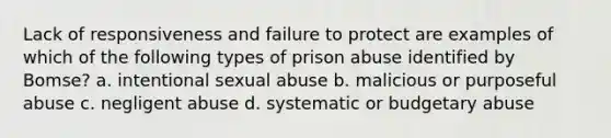 Lack of responsiveness and failure to protect are examples of which of the following types of prison abuse identified by Bomse? a. intentional sexual abuse b. malicious or purposeful abuse c. negligent abuse d. systematic or budgetary abuse