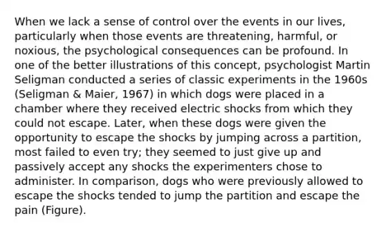 When we lack a sense of control over the events in our lives, particularly when those events are threatening, harmful, or noxious, the psychological consequences can be profound. In one of the better illustrations of this concept, psychologist Martin Seligman conducted a series of classic experiments in the 1960s (Seligman & Maier, 1967) in which dogs were placed in a chamber where they received electric shocks from which they could not escape. Later, when these dogs were given the opportunity to escape the shocks by jumping across a partition, most failed to even try; they seemed to just give up and passively accept any shocks the experimenters chose to administer. In comparison, dogs who were previously allowed to escape the shocks tended to jump the partition and escape the pain (Figure).