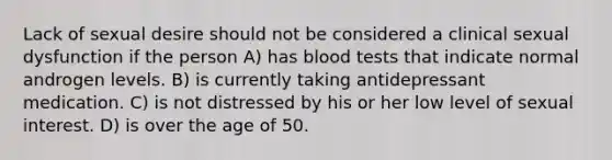 Lack of sexual desire should not be considered a clinical sexual dysfunction if the person A) has blood tests that indicate normal androgen levels. B) is currently taking antidepressant medication. C) is not distressed by his or her low level of sexual interest. D) is over the age of 50.