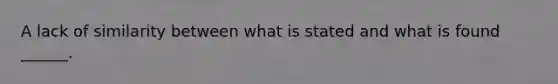 A lack of similarity between what is stated and what is found ______.