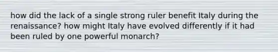 how did the lack of a single strong ruler benefit Italy during the renaissance? how might Italy have evolved differently if it had been ruled by one powerful monarch?