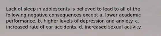 Lack of sleep in adolescents is believed to lead to all of the following negative consequences except a. lower academic performance. b. higher levels of depression and anxiety. c. increased rate of car accidents. d. increased sexual activity.