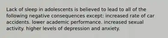 Lack of sleep in adolescents is believed to lead to all of the following negative consequences except: increased rate of car accidents. lower academic performance. increased sexual activity. higher levels of depression and anxiety.