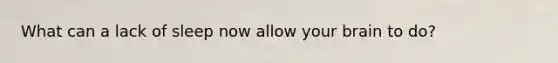 What can a lack of sleep now allow your brain to do?