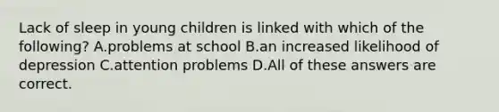 Lack of sleep in young children is linked with which of the following? A.problems at school B.an increased likelihood of depression C.attention problems D.All of these answers are correct.
