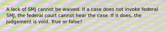 A lack of SMJ cannot be waived. If a case does not invoke federal SMJ, the federal court cannot hear the case. If it does, the judgement is void. True or false?