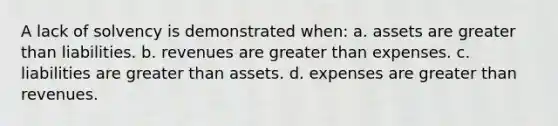 A lack of solvency is demonstrated when: a. assets are <a href='https://www.questionai.com/knowledge/ktgHnBD4o3-greater-than' class='anchor-knowledge'>greater than</a> liabilities. b. revenues are greater than expenses. c. liabilities are greater than assets. d. expenses are greater than revenues.