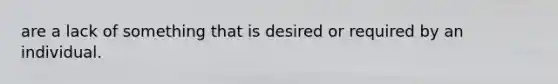 are a lack of something that is desired or required by an individual.