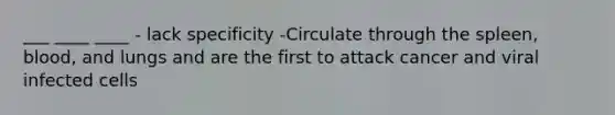 ___ ____ ____ - lack specificity -Circulate through the spleen, blood, and lungs and are the first to attack cancer and viral infected cells