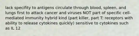 lack specifity to antigens circulate through blood, spleen, and lungs first to attack cancer and viruses NOT part of specific cell-mediated immunity hybrid kind (part killer, part T: receptors with ability to release cytokines quickly) sensitive to cytokines such as IL 12