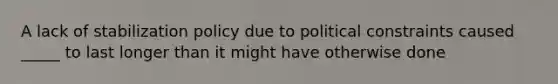 A lack of stabilization policy due to political constraints caused _____ to last longer than it might have otherwise done