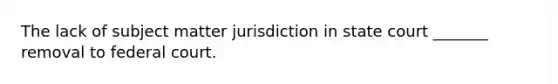 The lack of subject matter jurisdiction in state court _______ removal to federal court.