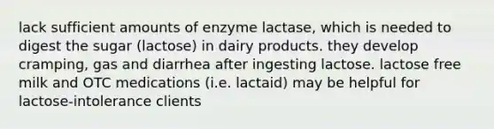 lack sufficient amounts of enzyme lactase, which is needed to digest the sugar (lactose) in dairy products. they develop cramping, gas and diarrhea after ingesting lactose. lactose free milk and OTC medications (i.e. lactaid) may be helpful for lactose-intolerance clients