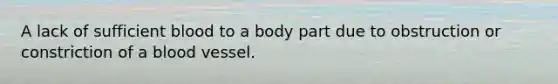 A lack of sufficient blood to a body part due to obstruction or constriction of a blood vessel.