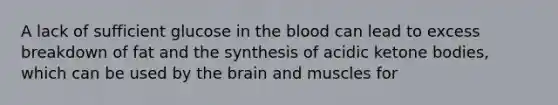 A lack of sufficient glucose in the blood can lead to excess breakdown of fat and the synthesis of acidic ketone bodies, which can be used by the brain and muscles for