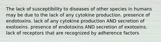 The lack of susceptibility to diseases of other species in humans may be due to the lack of any cytokine production. presence of endotoxins. lack of any cytokine production AND secretion of exotoxins. presence of endotoxins AND secretion of exotoxins. lack of receptors that are recognized by adherence factors