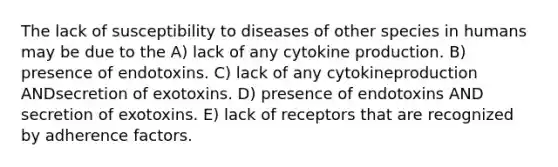 The lack of susceptibility to diseases of other species in humans may be due to the A) lack of any cytokine production. B) presence of endotoxins. C) lack of any cytokineproduction ANDsecretion of exotoxins. D) presence of endotoxins AND secretion of exotoxins. E) lack of receptors that are recognized by adherence factors.