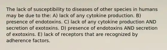 The lack of susceptibility to diseases of other species in humans may be due to the: A) lack of any cytokine production. B) presence of endotoxins. C) lack of any cytokine production AND secretion of exotoxins. D) presence of endotoxins AND secretion of exotoxins. E) lack of receptors that are recognized by adherence factors.