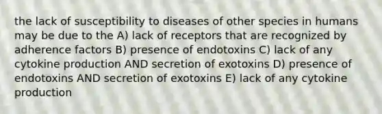 the lack of susceptibility to diseases of other species in humans may be due to the A) lack of receptors that are recognized by adherence factors B) presence of endotoxins C) lack of any cytokine production AND secretion of exotoxins D) presence of endotoxins AND secretion of exotoxins E) lack of any cytokine production