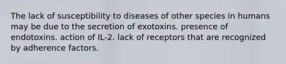 The lack of susceptibility to diseases of other species in humans may be due to the secretion of exotoxins. presence of endotoxins. action of IL-2. lack of receptors that are recognized by adherence factors.