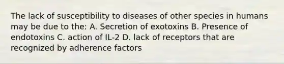 The lack of susceptibility to diseases of other species in humans may be due to the: A. Secretion of exotoxins B. Presence of endotoxins C. action of IL-2 D. lack of receptors that are recognized by adherence factors