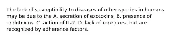 The lack of susceptibility to diseases of other species in humans may be due to the A. secretion of exotoxins. B. presence of endotoxins. C. action of IL-2. D. lack of receptors that are recognized by adherence factors.