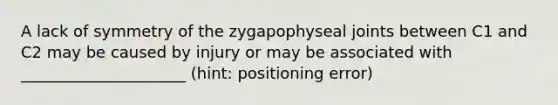 A lack of symmetry of the zygapophyseal joints between C1 and C2 may be caused by injury or may be associated with _____________________ (hint: positioning error)