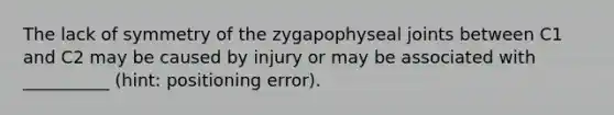 The lack of symmetry of the zygapophyseal joints between C1 and C2 may be caused by injury or may be associated with __________ (hint: positioning error).