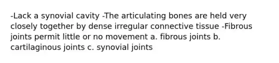 -Lack a synovial cavity -The articulating bones are held very closely together by dense irregular connective tissue -Fibrous joints permit little or no movement a. fibrous joints b. cartilaginous joints c. synovial joints