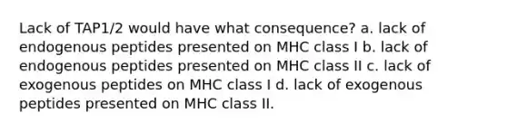 Lack of TAP1/2 would have what consequence? a. lack of endogenous peptides presented on MHC class I b. lack of endogenous peptides presented on MHC class II c. lack of exogenous peptides on MHC class I d. lack of exogenous peptides presented on MHC class II.