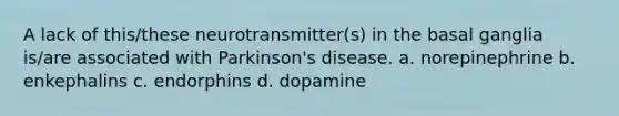 A lack of this/these neurotransmitter(s) in the basal ganglia is/are associated with Parkinson's disease. a. norepinephrine b. enkephalins c. endorphins d. dopamine