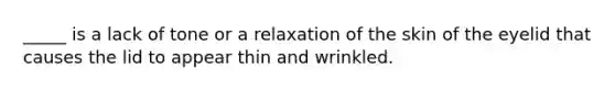 _____ is a lack of tone or a relaxation of the skin of the eyelid that causes the lid to appear thin and wrinkled.