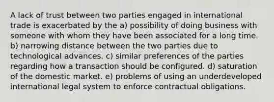 A lack of trust between two parties engaged in international trade is exacerbated by the a) possibility of doing business with someone with whom they have been associated for a long time. b) narrowing distance between the two parties due to technological advances. c) similar preferences of the parties regarding how a transaction should be configured. d) saturation of the domestic market. e) problems of using an underdeveloped international legal system to enforce contractual obligations.