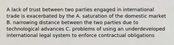 A lack of trust between two parties engaged in international trade is exacerbated by the A. saturation of the domestic market B. narrowing distance between the two parties due to technological advances C. problems of using an underdeveloped international legal system to enforce contractual obligations