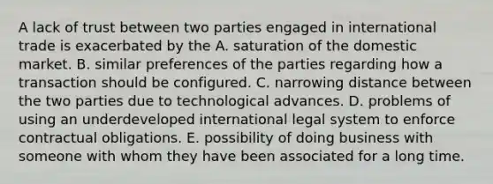 A lack of trust between two parties engaged in international trade is exacerbated by the A. saturation of the domestic market. B. similar preferences of the parties regarding how a transaction should be configured. C. narrowing distance between the two parties due to technological advances. D. problems of using an underdeveloped international legal system to enforce contractual obligations. E. possibility of doing business with someone with whom they have been associated for a long time.