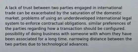 A lack of trust between two parties engaged in international trade can be exacerbated by the saturation of the domestic market. problems of using an underdeveloped international legal system to enforce contractual obligations. similar preferences of the parties regarding how a transaction should be configured. possibility of doing business with someone with whom they have been associated for a long time. narrowing distance between the two parties due to technological advances.