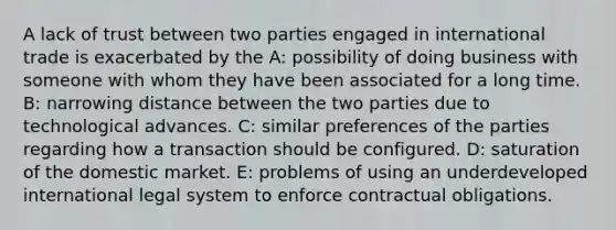 A lack of trust between two parties engaged in international trade is exacerbated by the A: possibility of doing business with someone with whom they have been associated for a long time. B: narrowing distance between the two parties due to technological advances. C: similar preferences of the parties regarding how a transaction should be configured. D: saturation of the domestic market. E: problems of using an underdeveloped international legal system to enforce contractual obligations.