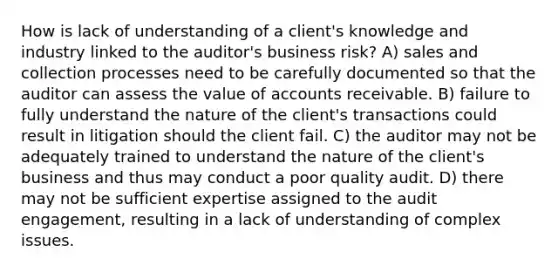 How is lack of understanding of a client's knowledge and industry linked to the auditor's business risk? A) sales and collection processes need to be carefully documented so that the auditor can assess the value of accounts receivable. B) failure to fully understand the nature of the client's transactions could result in litigation should the client fail. C) the auditor may not be adequately trained to understand the nature of the client's business and thus may conduct a poor quality audit. D) there may not be sufficient expertise assigned to the audit engagement, resulting in a lack of understanding of complex issues.