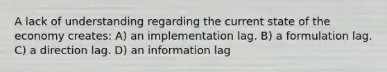 A lack of understanding regarding the current state of the economy creates: A) an implementation lag. B) a formulation lag. C) a direction lag. D) an information lag