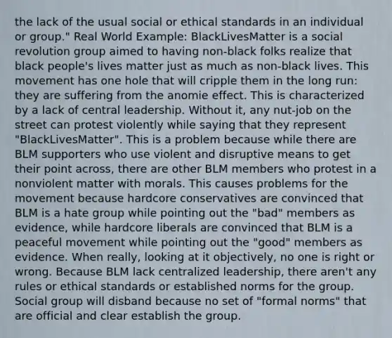 the lack of the usual social or ethical standards in an individual or group." Real World Example: BlackLivesMatter is a social revolution group aimed to having non-black folks realize that black people's lives matter just as much as non-black lives. This movement has one hole that will cripple them in the long run: they are suffering from the anomie effect. This is characterized by a lack of central leadership. Without it, any nut-job on the street can protest violently while saying that they represent "BlackLivesMatter". This is a problem because while there are BLM supporters who use violent and disruptive means to get their point across, there are other BLM members who protest in a nonviolent matter with morals. This causes problems for the movement because hardcore conservatives are convinced that BLM is a hate group while pointing out the "bad" members as evidence, while hardcore liberals are convinced that BLM is a peaceful movement while pointing out the "good" members as evidence. When really, looking at it objectively, no one is right or wrong. Because BLM lack centralized leadership, there aren't any rules or ethical standards or established norms for the group. Social group will disband because no set of "formal norms" that are official and clear establish the group.