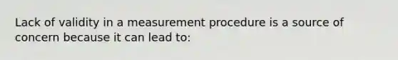 Lack of validity in a measurement procedure is a source of concern because it can lead to: